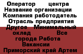 Оператор call-центра › Название организации ­ Компания-работодатель › Отрасль предприятия ­ Другое › Минимальный оклад ­ 25 000 - Все города Работа » Вакансии   . Приморский край,Артем г.